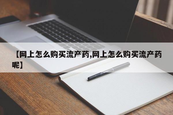 打胎药购买【网上怎么购买流产药,网上怎么购买流产药呢】