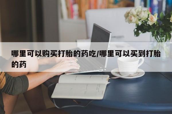 打胎药购买哪里可以购买打胎的药吃/哪里可以买到打胎的药
