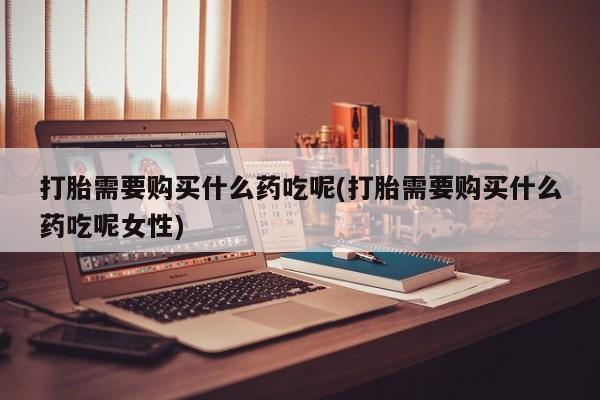 打胎药购买打胎需要购买什么药吃呢(打胎需要购买什么药吃呢女性)