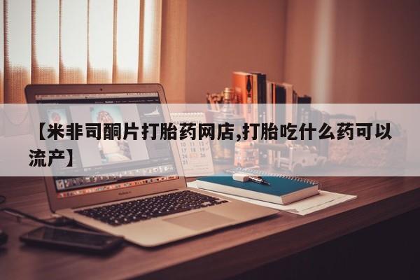 打胎药购买【米非司酮片打胎药网店,打胎吃什么药可以流产】