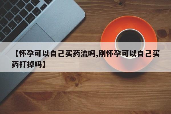 打胎药购买【怀孕可以自己买药流吗,刚怀孕可以自己买药打掉吗】