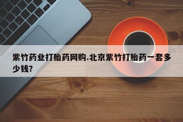 打胎药购买紫竹药业打胎药网购.北京紫竹打胎药一套多少钱？