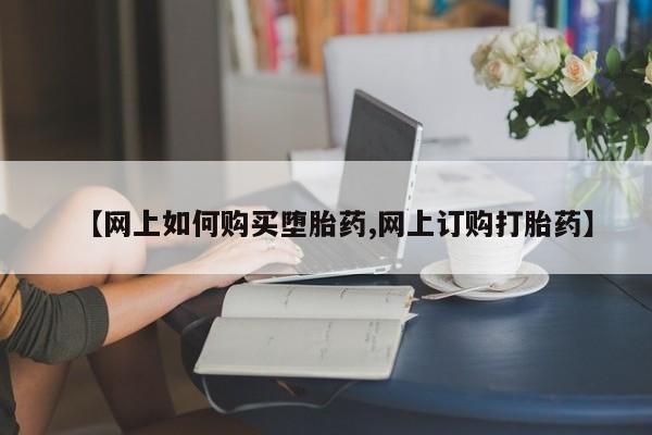 打胎药购买【网上如何购买堕胎药,网上订购打胎药】